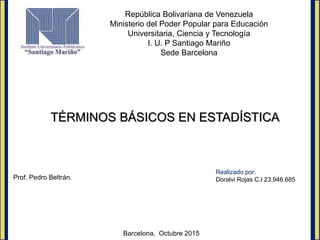 República Bolivariana de Venezuela
Ministerio del Poder Popular para Educación
Universitaria, Ciencia y Tecnología
I. U. P Santiago Mariño
Sede Barcelona
TÉRMINOS BÁSICOS EN ESTADÍSTICA
Prof. Pedro Beltrán.
Barcelona, Octubre 2015
Realizado por:
Doralvi Rojas C.I 23.946.685
 