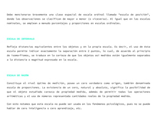Debe mencionarse brevemente una clase espacial de escala ordinal llamada "escala de posición",
donde las observaciones se clasifican de mayor a menor (o viceversa). Al igual que en las escalas
nominales, se emplean a menudo porcentajes y proporciones en escalas ordinales.
ESCALA DE INTERVALO
Refleja distancias equivalentes entre los objetos y en la propia escala. Es decir, el uso de ésta
escala permite indicar exactamente la separación entre 2 puntos, lo cual, de acuerdo al principio
de isomorfismos, se traduce en la certeza de que los objetos así medidos están igualmente separados
a la distancia o magnitud expresada en la escala.
ESCALA DE RAZÓN
Constituye el nivel óptimo de medición, posee un cero verdadero como origen, también denominada
escala de proporciones. La existencia de un cero, natural y absoluto, significa la posibilidad de
que el objeto estudiado carezca de propiedad medida, además de permitir todas las operaciones
aritméticas y el uso de números representada cantidades reales de la propiedad medida.
Con esto notamos que esta escala no puede ser usada en los fenómenos psicológicos, pues no se puede
hablar de cero inteligencia o cero aprendizaje, etc.
 
