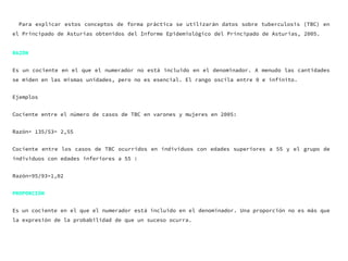 Para explicar estos conceptos de forma práctica se utilizarán datos sobre tuberculosis (TBC) en
el Principado de Asturias obtenidos del Informe Epidemiológico del Principado de Asturias, 2005.
RAZÓN
Es un cociente en el que el numerador no está incluido en el denominador. A menudo las cantidades
se miden en las mismas unidades, pero no es esencial. El rango oscila entre 0 e infinito.
Ejemplos
Cociente entre el número de casos de TBC en varones y mujeres en 2005:
Razón= 135/53= 2,55
Cociente entre los casos de TBC ocurridos en individuos con edades superiores a 55 y el grupo de
individuos con edades inferiores a 55 :
Razón=95/93=1,02
PROPORCIÓN
Es un cociente en el que el numerador está incluido en el denominador. Una proporción no es más que
la expresión de la probabilidad de que un suceso ocurra.
 