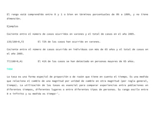 El rango está comprendido entre 0 y 1 o bien en términos porcentuales de 0% a 100%, y no tiene
dimensión.
Ejemplos
Cociente entre el número de casos ocurridos en varones y el total de casos en el año 2005.
135/188=0,72 El 72% de los casos han ocurrido en varones.
Cociente entre el número de casos ocurrido en individuos con más de 65 años y el total de casos en
el año 2005.
77/188=0,41 El 41% de los casos se han detectado en personas mayores de 65 años.
TASA
La tasa es una forma especial de proporción o de razón que tiene en cuenta el tiempo. Es una medida
que relaciona el cambio de una magnitud por unidad de cambio en otra magnitud (por regla general,
tiempo). La utilización de las tasas es esencial para comparar experiencias entre poblaciones en
diferentes tiempos, diferentes lugares o entre diferentes tipos de personas. Su rango oscila entre
0 e infinito y su medida es tiempo-¹.
 