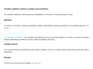 Variable cualitativa ordinal o variable cuasicuantitativa
Una variable cualitativa ordinal presenta modalidades no numéricas, en las que existe un orden.
Ejemplos:
La nota en un examen: suspenso, aprobado, notable, sobresaliente. Puesto conseguido en una prueba deportiva: 1º,
2º, 3º, ...
2.- Variable cuantitativa: Una variable cuantitativa es la que se expresa mediante un número, por tanto se pueden
realizar operaciones aritméticas con ella. Podemos distinguir dos tipos:
Variable discreta
Una variable discreta es aquella que toma valores aislados, es decir no admite valores intermedios entre dos valores
específicos.
Ejemplo:
El número de hermanos de 5 amigos: 2, 1, 0, 1, 3.
 