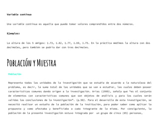 Variable continua
Una variable continua es aquella que puede tomar valores comprendidos entre dos números.
Ejemplos:
La altura de los 5 amigos: 1.73, 1.82, 1.77, 1.69, 1.75. En la práctica medimos la altura con dos
decimales, pero también se podría dar con tres decimales.
PoblaciónyMuestra
Población
Representa todas las unidades de la investigación que se estudia de acuerdo a la naturaleza del
problema, es decir, la suma total de las unidades que se van a estudiar, las cuales deben poseer
características comunes dando origen a la investigación. Arias (1999), señala que “es el conjunto
de elementos con características comunes que son objetos de análisis y para los cuales serán
validas las conclusiones de la investigación”. (p.98). Para el desarrollo de esta investigación, se
necesitó realizar un estudio de la población de la institución, para poder saber como aplicar la
propuesta y como afectaba y beneficiaba a cada integrante de la misma. Por consiguiente, la
población de la presente investigación estuvo integrada por un grupo de cinco (05) personas,
 