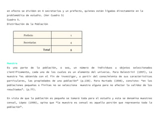 en efecto se dividen en 4 secretarias y un prefecto, quienes están ligadas directamente en la
problemática de estudio. (Ver Cuadro 5)
Cuadro 5.
Distribución de la Población
Muestra
Es una parte de la población, o sea, un número de individuos u objetos seleccionados
científicamente, cada uno de los cuales es un elemento del universo. Para Balestrini (1997), La
muestra “es obtenida con el fin de investigar, a partir del conocimiento de sus características
particulares, las propiedades de una población” (p.138). Para Hurtado (1998), consiste: “en las
poblaciones pequeñas o finitas no se selecciona muestra alguna para no afectar la validez de los
resultados”. (p.77).
En vista de que la población es pequeña se tomará toda para el estudio y esta se denomina muestreo
censal, López (1998), opina que “la muestra es censal es aquella porción que representa toda la
población”.
Prefecto 1
Secretarias 4
Total 5
 
