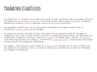 ParámetrosEstadísticos
En estadística, un parámetro es un número que resume la gran cantidad de datos que pueden derivarse
del estudio de una variable estadística.1 El cálculo de este número estábien definido, usualmente
mediante una fórmula aritmética obtenida a partir de datos de la población.2 3
Los parámetros estadísticos son una consecuencia inevitable del propósito esencial de la
estadística: crear un modelo de la realidad.4
El estudio de una gran cantidad de datos individuales de una población puede ser farragoso e
inoperativo, por lo que se hace necesario realizar un resumen que permita tener una idea global de
la población, compararla con otras, comprobar su ajuste a un modelo ideal, realizar estimaciones
sobre datos desconocidos de la misma y, en definitiva, tomar decisiones. A estas tareas contribuyen
de modo esencial los parámetros estadísticos.
Por ejemplo, suele ofrecerse como resumen de la juventud de una población la media aritmética de
las edades de sus miembros, esto es, la suma de todas ellas, dividida por el total de individuos
que componen tal población.
 
