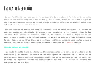 EscaladeMedición
Es una clasificación acordada con el fin de describir la naturaleza de la información contenida
dentro de los números asignados a los objetos y, por lo tanto, dentro de una variable. Según la
teoría de las escalas de medida, varias operaciones matemáticas diferentes son posibles dependiendo
del nivel en el cual la variable se mide.
Son una sucesión de medidas que permiten organizar datos en orden jerárquico. Las escalas de
medición, pueden ser clasificadas de acuerdo a una degradación de las características de las
variables. Estas escalas son: nominales, ordinales, intervalares o racionales. Según pasa de una
escala a otra el atributo o la cualidad aumenta. Las escalas de medición ofrecen información sobre
la clasificación de variables discretas o continuas, también más conocidas como escalas grandes o
pequeñas. Toda vez que dicha clasificación determina la selección de la gráfica adecuada.
TIPOS DE ESCALAS DE MEDICIÓN
La escala de medida de una característica tiene consecuencias en la manera de presentación de la
información y el resumen. La escala de medición -grado de precisión de la medida de la
característica- también determina los métodos estadísticos que se usan para analizar los datos. Por
lo tanto, es importante definir las características por medir. Las escalas de medición más
frecuentes son las siguientes:
 