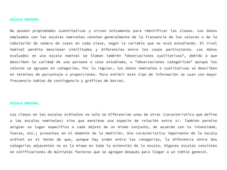 ESCALA NOMINAL
No poseen propiedades cuantitativas y sirven únicamente para identificar las clases. Los datos
empleados con las escalas nominales constan generalmente de la frecuencia de los valores o de la
tabulación de número de casos en cada clase, según la variable que se está estudiando. El nivel
nominal permite mencionar similitudes y diferencias entre los casos particulares. Los datos
evaluados en una escala nominal se llaman también "observaciones cualitativas", debido a que
describen la calidad de una persona o cosa estudiada, u "observaciones categóricas" porque los
valores se agrupan en categorías. Por lo regular, los datos nominales o cualitativos se describen
en términos de porcentaje o proporciones. Para exhibir este tipo de información se usan con mayor
frecuencia tablas de contingencia y gráficas de barras.
ESCALA ORDINAL
Las clases en las escalas ordinales no solo se diferencian unas de otras (característica que define
a las escalas nominales) sino que mantiene una especie de relación entre sí. También permite
asignar un lugar específico a cada objeto de un mismo conjunto, de acuerdo con la intensidad,
fuerza, etc.; presentes en el momento de la medición. Una característica importante de la escala
ordinal es el hecho de que, aunque hay orden entre las categorías, la diferencia entre dos
categorías adyacentes no es la misma en toda la extensión de la escala. Algunas escalas consisten
en calificaciones de múltiples factores que se agregan después para llegar a un índice general.
 