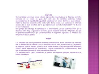 Intervalo
Son variables numéricas cuyos valores representan magnitudes y la distancia entre los
números de su escala es igual. Con este tipo de variables podemos realizar
comparaciones de igualdad/desigualdad, establecer un orden dentro de sus valores y
medir la distancia existente entre cada valor de la escala. Las variables de intervalo
carecen de un cero absoluto, por lo que operaciones como la multiplicación y la división
no son realizables.
Un ejemplo de este tipo de variables es la temperatura, ya que podemos decir que la
distancia entre 10 y 12 grados es la misma que la existente entre 15 y 17 grados. Lo que
no podemos establecer es que una temperatura de 10 grados equivale a la mitad de una
temperatura de 20 grados.
Razón
Las variables de razón poseen las mismas características de las variables de intervalo,
con la diferencia que cuentan con un cero absoluto; es decir, el valor cero (0) representa
la ausencia total de medida, por lo que se puede realizar cualquier operación Aritmética
(Suma, Resta, Multiplicación y División) y Lógica (Comparación y ordenamiento). Este
tipo de variables permiten el nivel más alto de medición.
Las variables altura, peso, distancia o el salario, son algunos ejemplos de este tipo de
escala de medida.
 