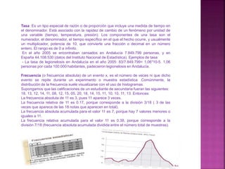 Tasa: Es un tipo especial de razón o de proporción que incluye una medida de tiempo en
el denominador. Está asociado con la rapidez de cambio de un fenómeno por unidad de
una variable (tiempo, temperatura, presión). Los componentes de una tasa son el
numerador, el denominador, el tiempo específico en el que el hecho ocurre, y usualmente
un multiplicador, potencia de 10, que convierte una fracción o decimal en un número
entero. El rango es de 0 a infinito.
En el año 2005 se encontraban censados en Andalucía 7.849.799 personas, y en
España 44.108.530 (datos del Instituto Nacional de Estadística). Ejemplos de tasa:
- La tasa de legionelosis en Andalucía en el año 2005: 83/7.849.799= 1,06*10-5. 1,06
personas por cada 100.000 habitantes, padecieron legionelosis en Andalucía.
Frecuencia (o frecuencia absoluta) de un evento x, es el número de veces ni que dicho
evento se repite durante un experimento o muestra estadística .Comúnmente, la
distribución de la frecuencia suele visualizarse con el uso de histogramas.
Supongamos que las calificaciones de un estudiante de secundaria fueran las siguientes:
18, 13, 12, 14, 11, 08, 12, 15, 05, 20, 18, 14, 15, 11, 10, 10, 11, 13. Entonces:
La frecuencia absoluta de 11 es 3, pues 11 aparece 3 veces.
La frecuencia relativa de 11 es 0.17, porque corresponde a la división 3/18 ( 3 de las
veces que aparece de las 18 notas que aparecen en total).
La frecuencia absoluta acumulada para el valor 11 es 7, porque hay 7 valores menores o
iguales a 11.
La frecuencia relativa acumulada para el valor 11 es 0.38, porque corresponde a la
división 7/18 (frecuencia absoluta acumulada dividida entre el número total de muestras).
 