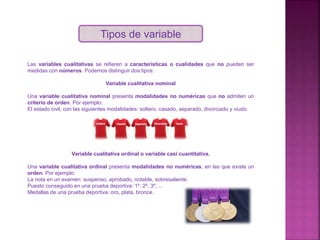 Tipos de variable
Las variables cualitativas se refieren a características o cualidades que no pueden ser
medidas con números. Podemos distinguir dos tipos:
Variable cualitativa nominal
Una variable cualitativa nominal presenta modalidades no numéricas que no admiten un
criterio de orden. Por ejemplo:
El estado civil, con las siguientes modalidades: soltero, casado, separado, divorciado y viudo.
Variable cualitativa ordinal o variable casi cuantitativa.
Una variable cualitativa ordinal presenta modalidades no numéricas, en las que existe un
orden. Por ejemplo:
La nota en un examen: suspenso, aprobado, notable, sobresaliente.
Puesto conseguido en una prueba deportiva: 1º, 2º, 3º, ...
Medallas de una prueba deportiva: oro, plata, bronce.
 