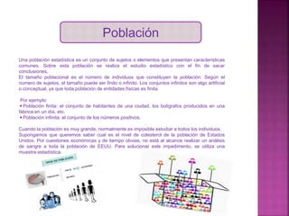 Población
Una población estadística es un conjunto de sujetos o elementos que presentan características
comunes. Sobre esta población se realiza el estudio estadístico con el fin de sacar
conclusiones.
El tamaño poblacional es el número de individuos que constituyen la población. Según el
número de sujetos, el tamaño puede ser finito o infinito. Los conjuntos infinitos son algo artificial
o conceptual, ya que toda población de entidades físicas es finita.
Por ejemplo:
◾Población finita: el conjunto de habitantes de una ciudad, los bolígrafos producidos en una
fábrica en un día, etc.
◾Población infinita: el conjunto de los números positivos.
Cuando la población es muy grande, normalmente es imposible estudiar a todos los individuos.
Supongamos que queremos saber cual es el nivel de colesterol de la población de Estados
Unidos. Por cuestiones económicas y de tiempo obvias, no está al alcance realizar un análisis
de sangre a toda la población de EEUU. Para solucionar este impedimento, se utiliza una
muestra estadística.
 