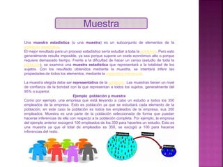 Muestra
Una muestra estadística (o una muestra) es un subconjunto de elementos de la
población estadística.
El mejor resultado para un proceso estadístico sería estudiar a toda la población. Pero esto
generalmente resulta imposible, ya sea porque supone un coste económico alto o porque
requiere demasiado tiempo. Frente a la dificultad de hacer un censo (estudio de toda la
población), se examina una muestra estadística que representará a la totalidad de los
sujetos. Con los resultado obtenidos mediante la muestra, se intentará inferir las
propiedades de todos los elementos, mediante la estadística inferencial.
La muestra elegida debe ser representativa de la población. Las muestras tienen un nivel
de confianza de la bondad con la que representan a todos los sujetos, generalmente del
95% o superior.
Ejemplo población y muestra
Como por ejemplo, una empresa que está llevando a cabo un estudio a todos los 350
empleados de la empresa. Esto es población ya que se estudiará cada elemento de la
población; en este caso la población es todos los empleados de la empresa, sus 350
empleados. Muestra es una parte de la población seleccionada de forma que puedan
hacerse inferencias de ella con respecto a la población completa. Por ejemplo, la empresa
del ejemplo anterior escogerá 100 empleados de los 350 para hacerles un estudio. Esto es
una muestra ya que el total de empleados es 350, se escogió a 100 para hacerse
inferencias del resto.
 