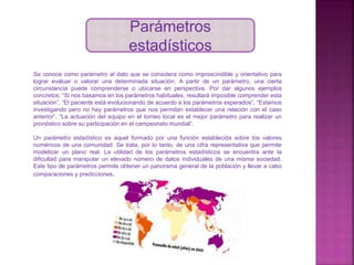 Parámetros
estadísticos
Se conoce como parámetro al dato que se considera como imprescindible y orientativo para
lograr evaluar o valorar una determinada situación. A partir de un parámetro, una cierta
circunstancia puede comprenderse o ubicarse en perspectiva. Por dar algunos ejemplos
concretos: “Si nos basamos en los parámetros habituales, resultará imposible comprender esta
situación”, “El paciente está evolucionando de acuerdo a los parámetros esperados”, “Estamos
investigando pero no hay parámetros que nos permitan establecer una relación con el caso
anterior”, “La actuación del equipo en el torneo local es el mejor parámetro para realizar un
pronóstico sobre su participación en el campeonato mundial”.
Un parámetro estadístico es aquel formado por una función establecida sobre los valores
numéricos de una comunidad. Se trata, por lo tanto, de una cifra representativa que permite
modelizar un plano real. La utilidad de los parámetros estadísticos se encuentra ante la
dificultad para manipular un elevado número de datos individuales de una misma sociedad.
Este tipo de parámetros permite obtener un panorama general de la población y llevar a cabo
comparaciones y predicciones.
 