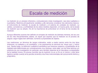 Escala de medición
La medición es un proceso inherente y consustancial a toda investigación, sea ésta cualitativa o
cuantitativa. Medimos principalmente variables y ello demanda considerar tres elementos básicos:
el instrumento de medición, la escala de medición y el sistema de unidades de medición. La
validez, consistencia y confiabilidad de los datos medidos dependen, en buena parte, de la escala
de medición que se adopte. He ahí la importancia de profundizar en el tema de las escalas de
medición.
Aunque diferentes autores han definido el concepto de medición de distintas maneras, tal vez uno
de los más frecuentemente citados, es aquel que expresa que la medición es el proceso de
asignar, según reglas bien definidas, números a propiedades de objetos.
Las mediciones, en términos de rangos ordenados, están a medio camino entre los dos tipos
anteriores, el cualitativo y el cuantitativo, y los expresamos en términos de ‘mayor que’ y ‘menor
que’. Desde luego, la distinción cualitativo-cuantitativa que hacemos respecto a propiedades de la
realidad está determinada por consideraciones muy diversas, entre ellas, por los fines teóricos y/o
prácticos de una investigación en particular, pero también depende de la naturaleza y propiedades
de la realidad misma. Es preciso recordar que la medición no es un fin en sí misma, y sólo tiene
legítimo sentido cuando se la percibe sirviendo a los fines instrumentales del conocimiento teórico y
pragmático.
 