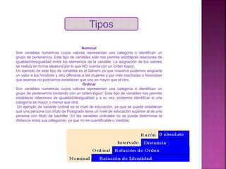 Tipos
Nominal
Son variables numéricas cuyos valores representan una categoría o identifican un
grupo de pertenencia. Este tipo de variables sólo nos permite establecer relaciones de
igualdad/desigualdad entre los elementos de la variable. La asignación de los valores
se realiza en forma aleatoria por lo que NO cuenta con un orden lógico.
Un ejemplo de este tipo de variables es el Género ya que nosotros podemos asignarle
un valor a los hombres y otro diferente a las mujeres y por más machistas o feministas
que seamos no podríamos establecer que uno es mayor que el otro.
Ordinal
Son variables numéricas cuyos valores representan una categoría o identifican un
grupo de pertenencia contando con un orden lógico. Este tipo de variables nos permite
establecer relaciones de igualdad/desigualdad y a su vez, podemos identificar si una
categoría es mayor o menor que otra.
Un ejemplo de variable ordinal es el nivel de educación, ya que se puede establecer
que una persona con título de Postgrado tiene un nivel de educación superior al de una
persona con título de bachiller. En las variables ordinales no se puede determinar la
distancia entre sus categorías, ya que no es cuantificable o medible.
 