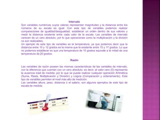 Intervalo
Son variables numéricas cuyos valores representan magnitudes y la distancia entre los
números de su escala es igual. Con este tipo de variables podemos realizar
comparaciones de igualdad/desigualdad, establecer un orden dentro de sus valores y
medir la distancia existente entre cada valor de la escala. Las variables de intervalo
carecen de un cero absoluto, por lo que operaciones como la multiplicación y la división
no son realizables.
Un ejemplo de este tipo de variables es la temperatura, ya que podemos decir que la
distancia entre 10 y 12 grados es la misma que la existente entre 15 y 17 grados. Lo que
no podemos establecer es que una temperatura de 10 grados equivale a la mitad de una
temperatura de 20 grados.
Razón
Las variables de razón poseen las mismas características de las variables de intervalo,
con la diferencia que cuentan con un cero absoluto; es decir, el valor cero (0) representa
la ausencia total de medida, por lo que se puede realizar cualquier operación Aritmética
(Suma, Resta, Multiplicación y División) y Lógica (Comparación y ordenamiento). Este
tipo de variables permiten el nivel más alto de medición.
Las variables altura, peso, distancia o el salario, son algunos ejemplos de este tipo de
escala de medida.
 