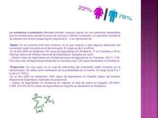 La sumatoria o sumatorio (llamada también notación sigma) es una operación matemática
que se emplea para calcular la suma de muchos o infinitos sumandos. La operación sumatoria
se expresa con la letra griega sigma mayúscula Σ, y se representa así:
Razón: Es el cociente entre dos números, en el que ninguno o sólo algunos elementos del
numerador están incluidos en el denominador. El rango es de 0 a infinito.
En el año 2005 se declararon 83 casos de legionelosis en Andalucía, 11 en Canarias y 34 en
Asturias (datos del Instituto Nacional de Estadística). Ejemplos de razón
- Razón casos de legionelosis en Andalucía/casos de legionelosis en Canarias: 83/11= 7,55.
Por cada caso de legionelosis declarado en Canarias hay 7,55 casos declarados en Andalucía.
Proporción: Es una razón en la cual los elementos del numerador están incluidos en el
denominador. Se utiliza como estimación de la probabilidad de un evento. El rango es de 0 a 1
(o de 0 a 100%).
En el año 2005 se declararon 1295 casos de legionelosis en España (datos del Instituto
Nacional de Estadística). Ejemplos de proporción:
- Casos de legionelosis en Andalucía en relación al total de casos en España: 83/1295=
0,064. El 6,4% de los casos de legionelosis en España se declararon en Andalucía.
 