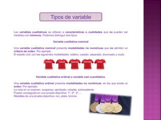 Tipos de variable
Las variables cualitativas se refieren a características o cualidades que no pueden ser
medidas con números. Podemos distinguir dos tipos:
Variable cualitativa nominal
Una variable cualitativa nominal presenta modalidades no numéricas que no admiten un
criterio de orden. Por ejemplo:
El estado civil, con las siguientes modalidades: soltero, casado, separado, divorciado y viudo.
Variable cualitativa ordinal o variable casi cuantitativa.
Una variable cualitativa ordinal presenta modalidades no numéricas, en las que existe un
orden. Por ejemplo:
La nota en un examen: suspenso, aprobado, notable, sobresaliente.
Puesto conseguido en una prueba deportiva: 1º, 2º, 3º, ...
Medallas de una prueba deportiva: oro, plata, bronce.
 