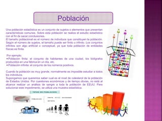Población
Una población estadística es un conjunto de sujetos o elementos que presentan
características comunes. Sobre esta población se realiza el estudio estadístico
con el fin de sacar conclusiones.
El tamaño poblacional es el número de individuos que constituyen la población.
Según el número de sujetos, el tamaño puede ser finito o infinito. Los conjuntos
infinitos son algo artificial o conceptual, ya que toda población de entidades
físicas es finita.
Por ejemplo:
◾Población finita: el conjunto de habitantes de una ciudad, los bolígrafos
producidos en una fábrica en un día, etc.
◾Población infinita: el conjunto de los números positivos.
Cuando la población es muy grande, normalmente es imposible estudiar a todos
los individuos.
Supongamos que queremos saber cual es el nivel de colesterol de la población
de Estados Unidos. Por cuestiones económicas y de tiempo obvias, no está al
alcance realizar un análisis de sangre a toda la población de EEUU. Para
solucionar este impedimento, se utiliza una muestra estadística.
 