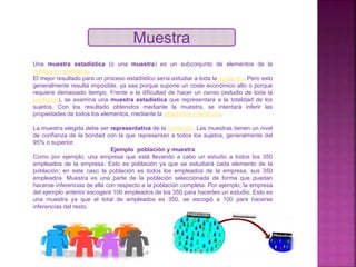 Muestra
Una muestra estadística (o una muestra) es un subconjunto de elementos de la
población estadística.
El mejor resultado para un proceso estadístico sería estudiar a toda la población. Pero esto
generalmente resulta imposible, ya sea porque supone un coste económico alto o porque
requiere demasiado tiempo. Frente a la dificultad de hacer un censo (estudio de toda la
población), se examina una muestra estadística que representará a la totalidad de los
sujetos. Con los resultado obtenidos mediante la muestra, se intentará inferir las
propiedades de todos los elementos, mediante la estadística inferencial.
La muestra elegida debe ser representativa de la población. Las muestras tienen un nivel
de confianza de la bondad con la que representan a todos los sujetos, generalmente del
95% o superior.
Ejemplo población y muestra
Como por ejemplo, una empresa que está llevando a cabo un estudio a todos los 350
empleados de la empresa. Esto es población ya que se estudiará cada elemento de la
población; en este caso la población es todos los empleados de la empresa, sus 350
empleados. Muestra es una parte de la población seleccionada de forma que puedan
hacerse inferencias de ella con respecto a la población completa. Por ejemplo, la empresa
del ejemplo anterior escogerá 100 empleados de los 350 para hacerles un estudio. Esto es
una muestra ya que el total de empleados es 350, se escogió a 100 para hacerse
inferencias del resto.
 