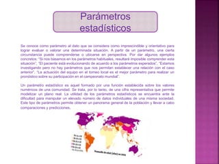 Parámetros
estadísticos
Se conoce como parámetro al dato que se considera como imprescindible y orientativo para
lograr evaluar o valorar una determinada situación. A partir de un parámetro, una cierta
circunstancia puede comprenderse o ubicarse en perspectiva. Por dar algunos ejemplos
concretos: “Si nos basamos en los parámetros habituales, resultará imposible comprender esta
situación”, “El paciente está evolucionando de acuerdo a los parámetros esperados”, “Estamos
investigando pero no hay parámetros que nos permitan establecer una relación con el caso
anterior”, “La actuación del equipo en el torneo local es el mejor parámetro para realizar un
pronóstico sobre su participación en el campeonato mundial”.
Un parámetro estadístico es aquel formado por una función establecida sobre los valores
numéricos de una comunidad. Se trata, por lo tanto, de una cifra representativa que permite
modelizar un plano real. La utilidad de los parámetros estadísticos se encuentra ante la
dificultad para manipular un elevado número de datos individuales de una misma sociedad.
Este tipo de parámetros permite obtener un panorama general de la población y llevar a cabo
comparaciones y predicciones.
 