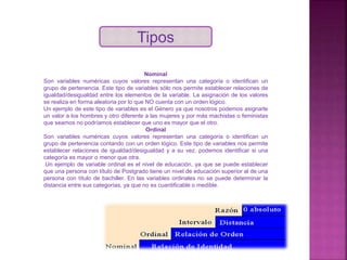 Tipos
Nominal
Son variables numéricas cuyos valores representan una categoría o identifican un
grupo de pertenencia. Este tipo de variables sólo nos permite establecer relaciones de
igualdad/desigualdad entre los elementos de la variable. La asignación de los valores
se realiza en forma aleatoria por lo que NO cuenta con un orden lógico.
Un ejemplo de este tipo de variables es el Género ya que nosotros podemos asignarle
un valor a los hombres y otro diferente a las mujeres y por más machistas o feministas
que seamos no podríamos establecer que uno es mayor que el otro.
Ordinal
Son variables numéricas cuyos valores representan una categoría o identifican un
grupo de pertenencia contando con un orden lógico. Este tipo de variables nos permite
establecer relaciones de igualdad/desigualdad y a su vez, podemos identificar si una
categoría es mayor o menor que otra.
Un ejemplo de variable ordinal es el nivel de educación, ya que se puede establecer
que una persona con título de Postgrado tiene un nivel de educación superior al de una
persona con título de bachiller. En las variables ordinales no se puede determinar la
distancia entre sus categorías, ya que no es cuantificable o medible.
 
