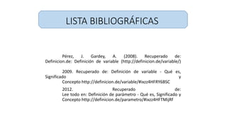 LISTA BIBLIOGRÁFICAS
Pérez, J. Gardey, A. (2008). Recuperado de:
Definicion.de: Definición de variable (http://definicion.de/variable/)
2009. Recuperado de: Definición de variable - Qué es,
Significado y
Concepto http://definicion.de/variable/#ixzz4HFRY6BSC
2012. Recuperado de:
Lee todo en: Definición de parámetro - Qué es, Significado y
Concepto http://definicion.de/parametro/#ixzz4HFTMijRf
 