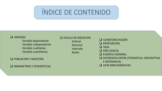 ÍNDICE DE CONTENIDO
 SUMATORIA RAZÓN
 PROPORCIÓN
 TASA
 FRECUENCIA
 EJEMPLO GENERAL
 DIFERENCIA ENTRE ESTADISTICA: DESCRIPTIVA
E INFERENCIAL
 LISTA BIBLIOGRÁFICAS
 VARIABLE
Variable dependiente
Variable independiente
Variable cualitativa
Variable cuantitativa
 POBLACIÓN Y MUESTRA
 PARÁMETROS Y ESTADÍSTICAS
 ESCALA DE MEDICIÓN
Ordinal
Nominal
Intervalo
Razón
 