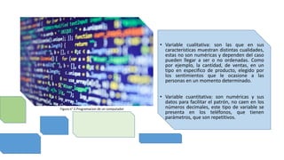 • Variable cualitativa: son las que en sus
características muestran distintas cualidades,
estas no son numéricas y dependen del caso
pueden llegar a ser o no ordenadas. Como
por ejemplo, la cantidad, de ventas, en un
tipo en especifico de producto, elegido por
los sentimientos que le ocasione a las
personas en un momento determinado.
• Variable cuantitativa: son numéricas y sus
datos para facilitar el patrón, no caen en los
números decimales, este tipo de variable se
presenta en los teléfonos, que tienen
parámetros, que son repetitivos.
Figura n° 2.Programacion de un computador
 