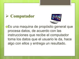 Computador
Es

una maquina de propósito general que
procesa datos, de acuerdo con las
instrucciones que recibe el computador
toma los datos que el usuario le da, hace
algo con ellos y entrega un resultado.

 