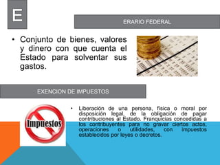 ERARIO FEDERAL
EXENCION DE IMPUESTOS
• Conjunto de bienes, valores
y dinero con que cuenta el
Estado para solventar sus
gastos.
• Liberación de una persona, física o moral por
disposición legal, de la obligación de pagar
contribuciones al Estado. Franquicias concedidas a
los contribuyentes para no gravar ciertos actos,
operaciones o utilidades, con impuestos
establecidos por leyes o decretos.
 