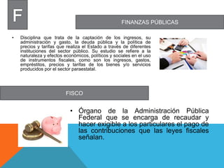 FINANZAS PÚBLICAS
FISCO
• Disciplina que trata de la captación de los ingresos, su
administración y gasto, la deuda pública y la política de
precios y tarifas que realiza el Estado a través de diferentes
instituciones del sector público. Su estudio se refiere a la
naturaleza y efectos económicos, políticos y sociales en el uso
de instrumentos fiscales, como son los ingresos, gastos,
empréstitos, precios y tarifas de los bienes y/o servicios
producidos por el sector paraestatal.
• Órgano de la Administración Pública
Federal que se encarga de recaudar y
hacer exigible a los particulares el pago de
las contribuciones que las leyes fiscales
señalan.
 