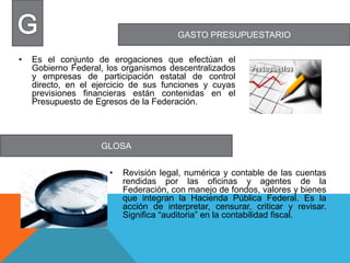 GASTO PRESUPUESTARIO
GLOSA
• Es el conjunto de erogaciones que efectúan el
Gobierno Federal, los organismos descentralizados
y empresas de participación estatal de control
directo, en el ejercicio de sus funciones y cuyas
previsiones financieras están contenidas en el
Presupuesto de Egresos de la Federación.
• Revisión legal, numérica y contable de las cuentas
rendidas por las oficinas y agentes de la
Federación, con manejo de fondos, valores y bienes
que integran la Hacienda Pública Federal. Es la
acción de interpretar, censurar, criticar y revisar.
Significa “auditoria” en la contabilidad fiscal.
 