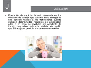JUBILACION
• Prestación de carácter laboral, contenida en los
contratos de trabajo, que consiste en la entrega de
una pensión vitalicia a los trabajadores cuando
cumplen determinados requisitos de antigüedad,
edad o en caso de invalidez por accidente de
trabajo, que cubre parte o la totalidad del sueldo
que el trabajador percibía al momento de su retiro.
 