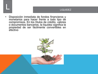 LIQUIDEZ
• Disposición inmediata de fondos financieros y
monetarios para hacer frente a todo tipo de
compromisos. En los títulos de crédito, valores
o documentos bancarios, la liquidez significa la
propiedad de ser fácilmente convertibles en
efectivo
 