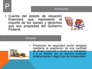 PATRIMONIO
PENSION
• Cuenta del estado de situación
financiera que representa el
importe de los bienes y derechos
que son propiedad del Gobierno
Federal.
• Prestación de seguridad social otorgada
mediante la asignación de una cantidad
de dinero mensual o anual a un trabajador
o a su familia, por un servicio prestado
anteriormente o algún tipo de incapacidad.
 