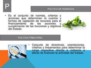 POLITICA DE INGRESOS
POLITICA TRIBUTARIA
• Es el conjunto de normas, criterios y
acciones que determinan la cuantía y
formas de captación de recursos para el
financiamiento de las acciones y
cumplimiento de las funciones y objetivos
del Estado.
• Conjunto de directrices, orientaciones,
criterios y lineamientos para determinar la
carga impositiva directa e indirecta a
efecto de financiar la actividad del Estado.
 