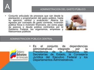 ADMINISTRACION DEL GASTO PÚBLICO
ADMINISTRACION PÚBLICA CENTRAL
• Conjunto articulado de procesos que van desde la
planeación y programación del gasto público, hasta
su ejercicio, control y evaluación. Abarca los
egresos por concepto de gasto corriente, inversión
pública física e inversión financiera, así como pago
de pasivos o deuda pública contraídos por el
Gobierno Federal, los organismos, empresas y
fideicomisos públicos
• Es el conjunto de dependencias
administrativas integrado por la
Presidencia de la República, las
Secretarías de Estado, la Consejería
Jurídica del Ejecutivo Federal y los
Departamentos Administrativos.
 