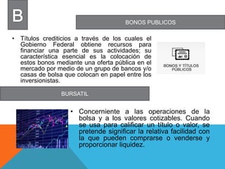 BONOS PUBLICOS
BURSATIL
• Títulos crediticios a través de los cuales el
Gobierno Federal obtiene recursos para
financiar una parte de sus actividades; su
característica esencial es la colocación de
estos bonos mediante una oferta pública en el
mercado por medio de un grupo de bancos y/o
casas de bolsa que colocan en papel entre los
inversionistas.
• Concerniente a las operaciones de la
bolsa y a los valores cotizables. Cuando
se usa para calificar un título o valor, se
pretende significar la relativa facilidad con
la que pueden comprarse o venderse y
proporcionar liquidez.
 