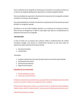 Para la realización de la cartografía se solicitará que el consultor o la consultora cuenten con
un técnico Ing. Geógrafo debidamente registrado en el Instituto Geográfico Militar.
Para las actividades de supervisión y fiscalización de la ejecución de la cartografía se deberá
considerar la normativa nacional vigente.
Será responsabilidad de la Entidad contratante el cumplimiento de la fiscalización por parte
del IGM a la cartografía realizada.
Considerar el uso de la Red Geodésica Nacional y sus estaciones de monitoreo continuo,
dicho servicio es otorgado por el IGM sin costo alguno que debe ser considerado para la
preparación del costo de la cartografía.
METODOLOGÍA
La base de datos de un proyecto para catastros refleja la implementación del modelo
conceptual escogido. Este proceso es relativamente mecánico ya que toma todos los
aspectos de implementación del estudio de diseño.
 Diccionario de datos.
 Estudio Piloto
Resultados:
 Pruebas al diseño físico de la base de datos del área central del cantón Palanda.
 Demostración del sistema.
 Generación de productos
 Mapa Final del catastro.
DESARROLLO DE APLICACIONES
 Diseño prototipo y pruebas
 Instrucción y entrenamiento
Conlleva la creación de los procedimientos que especifican las necesidades operativas de los
usuarios y no vienen incluidas con la adquisición de un software.
El desarrollo de aplicaciones conlleva a un proceso similar al de definición de necesidades,
requerimientos, diseño e implementación. Los pasos recomendados para este proceso son:
a) Diseño del prototipo y pruebas
 