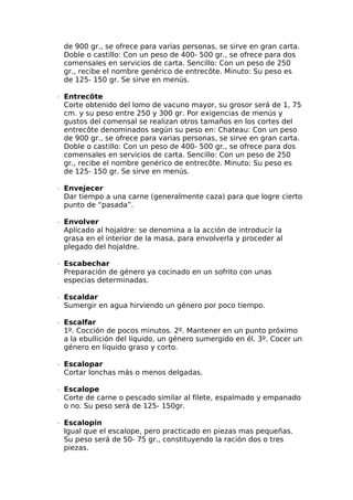 de 900 gr., se ofrece para varias personas, se sirve en gran carta.
Doble o castillo: Con un peso de 400- 500 gr., se ofrece para dos
comensales en servicios de carta. Sencillo: Con un peso de 250
gr., recibe el nombre genérico de entrecôte. Minuto: Su peso es
de 125- 150 gr. Se sirve en menús.
∙  Entrecôte
Corte obtenido del lomo de vacuno mayor, su grosor será de 1, 75
cm. y su peso entre 250 y 300 gr. Por exigencias de menús y
gustos del comensal se realizan otros tamaños en los cortes del
entrecôte denominados según su peso en: Chateau: Con un peso
de 900 gr., se ofrece para varias personas, se sirve en gran carta.
Doble o castillo: Con un peso de 400- 500 gr., se ofrece para dos
comensales en servicios de carta. Sencillo: Con un peso de 250
gr., recibe el nombre genérico de entrecôte. Minuto: Su peso es
de 125- 150 gr. Se sirve en menús.
∙  Envejecer
Dar tiempo a una carne (generalmente caza) para que logre cierto
punto de “pasada”.
∙  Envolver
Aplicado al hojaldre: se denomina a la acción de introducir la
grasa en el interior de la masa, para envolverla y proceder al
plegado del hojaldre.
∙  Escabechar
Preparación de género ya cocinado en un sofrito con unas
especias determinadas.
∙  Escaldar
Sumergir en agua hirviendo un género por poco tiempo.
∙  Escalfar
1º. Cocción de pocos minutos. 2º. Mantener en un punto próximo
a la ebullición del líquido, un género sumergido en él. 3º. Cocer un
género en líquido graso y corto.
∙  Escalopar
Cortar lonchas más o menos delgadas.
∙  Escalope
Corte de carne o pescado similar al filete, espalmado y empanado
o no. Su peso será de 125- 150gr.
∙  Escalopin
Igual que el escalope, pero practicado en piezas mas pequeñas.
Su peso será de 50- 75 gr., constituyendo la ración dos o tres
piezas.
 