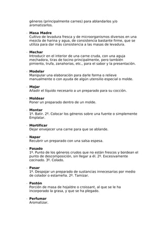 géneros (principalmente carnes) para ablandarlos y/o
aromatizarlos.
∙  Masa Madre
Cultivo de levadura fresca y de microorganismos diversos en una
mezcla de harina y agua, de consistencia bastante firme, que se
utiliza para dar más consistencia a las masas de levadura.
∙  Mechar
Introducir en el interior de una carne cruda, con una aguja
mechadora, tiras de tocino principalmente, pero también
pimiento, trufa, zanahorias, etc., para el sabor y la presentación.
∙  Modelar
Manipular una elaboración para darle forma o relieve
manualmente o con ayuda de algún utensilio especial o molde.
∙  Mojar
Añadir el líquido necesario a un preparado para su cocción.
∙  Moldear
Poner un preparado dentro de un molde.
∙  Montar
1º. Batir. 2º. Colocar los géneros sobre una fuente o simplemente
Emplatar.
∙  Mortificar
Dejar envejecer una carne para que se ablande.
∙  Napar
Recubrir un preparado con una salsa espesa.
∙  Pasado
1º. Punto de los géneros crudos que no están frescos y bordean el
punto de descomposición, sin llegar a él. 2º. Excesivamente
cocinado. 3º. Colado.
∙  Pasar
1º. Despojar un preparado de sustancias innecesarias por medio
de colador o estameña. 2º. Tamizar.
∙  Pastón
Porción de masa de hojaldre o croissant, al que se le ha
incorporado la grasa, y que se ha plegado.
∙  Perfumar
Aromatizar.
 