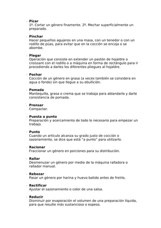 ∙  Picar
1º. Cortar un género finamente. 2º. Mechar superficialmente un
preparado.
∙  Pinchar
Hacer pequeños agujeros en una masa, con un tenedor o con un
rodillo de púas, para evitar que en la cocción se encoja o se
abombe.
∙  Plegar
Operación que consiste en extender un pastón de hojaldre o
croissant con el rodillo o a máquina en forma de rectángulo para ir
procediendo a darles los diferentes pliegues al hojaldre.
∙  Pochar
Cocción de un género en grasa (a veces también se considera en
agua o fondo) sin que llegue a su ebullición.
∙  Pomada
Mantequilla, grasa o crema que se trabaja para ablandarla y darle
consistencia de pomada.
∙  Prensar
Compactar.
∙  Puesta a punto
Preparación y acercamiento de todo lo necesario para empezar un
trabajo.
∙  Punto
Cuando un artículo alcanza su grado justo de cocción o
sazonamiento, se dice que está “a punto” para utilizarlo.
∙  Racionar
Fraccionar un género en porciones para su distribución.
∙  Rallar
Desmenuzar un género por medio de la máquina ralladora o
rallador manual.
∙  Rebozar
Pasar un género por harina y huevo batido antes de freírlo.
∙  Rectificar
Ajustar el sazonamiento o color de una salsa.
∙  Reducir
Disminuir por evaporación el volumen de una preparación líquida,
para que resulte más sustancioso o espeso.
 