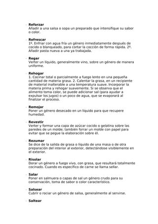 ∙  Reforzar
Añadir a una salsa o sopa un preparado que intensifique su sabor
o color.
∙  Refrescar
1º. Enfriar con agua fría un género inmediatamente después de
cocido o blanqueado, para cortar la cocción de forma rápida. 2º.
Añadir pasta nueva a una ya trabajada.
∙  Regar
Verter un líquido, generalmente vino, sobre un género de manera
uniforme.
∙  Rehogar
1. Cocinar total o parcialmente a fuego lento en una pequeña
cantidad de materia grasa. 2. Calentar la grasa, en un recipiente
de material inalterable a una temperatura suave. Incorporar la
materia prima y rehogar suavemente. Si se observa que el
alimento toma color, se puede adicionar sal (para ayudar a
expulsar los jugos) o un poco de agua, que se evaporará al
finalizar el proceso.
∙  Remojar
Poner un género desecado en un líquido para que recupere
humedad.
∙  Revestir
Verter y formar una capa de azúcar cocido o gelatina sobre las
paredes de un molde; también forrar un molde con papel para
evitar que se pegue la elaboración sobre él.
∙  Rezumar
Se dice de la salida de grasa o líquido de una masa o de otra
preparación del interior al exterior, detectándose visiblemente en
el exterior.
∙  Risolar
Dorar un género a fuego vivo, con grasa, que resultará totalmente
cocinado. Cuando es específico de carne se llama sellar.
∙  Salar
Poner en salmuera o capas de sal un género crudo para su
conservación, toma de sabor o color característico.
∙  Salsear
Cubrir o rociar un género de salsa, generalmente al servirse.
∙  Saltear
 
