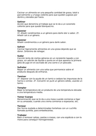Cocinar un alimento en una pequeña cantidad de grasa, total o
parcialmente y a fuego violento para que queden jugosos por
dentro y dorados por fuera.
∙  Satinar
Acción que denomina al trabajo que se le da a un caramelo
caliente para que quede blanquecino.
∙  Sazonar
1º. Añadir condimentos a un género para darle olor o sabor. 2º.
Añadir sal a un género.
∙  Sazonar
Añadir condimentos a un género para darle sabor.
∙  Sofreír
Cocinar ligeramente alimentos en una grasa dejando que se
doren. Sinónimo de rehogar.
∙  Sudar
Cocción lenta de ciertos géneros en un recipiente tapado y con
grasa, sin adición de líquido o punto en el que aparece la primera
gota de jugo en el cocinado de una carne o un pescado.
∙  Sufratar
Napar un alimento con una salsa que permanece sobre el
producto después de enfriarse.
∙  Tamizar
1º. Separar con la ayuda de un tamiz o cedazo las impurezas de la
harina o similar. 2º. Convertir en puré un género sólido, usando un
tamiz.
∙  Templar
Bajar la temperatura de un producto de una temperatura elevada
a una temperatura media.
∙  Tomar Cuerpo
Denominación que se le da a una masa cuando comienza a ligar
en su amasado, cuando una crema comienza a espesarse, etc.
∙  Tornear
Dar forma ovalada a determinadas hortalizas con un cuchillo
llamado puntilla, para embellecerlas.
∙  Trabajar
Batir o remover salsas, pastas o masas, con una espátula o con la
mano para conseguir homogeneidad.
 