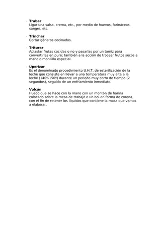 ∙  Trabar
Ligar una salsa, crema, etc., por medio de huevos, farináceas,
sangre, etc.
∙  Trinchar
Cortar géneros cocinados.
∙  Triturar
Aplastar frutas cocidas o no y pasarlas por un tamiz para
convertirlas en puré; también a la acción de trocear frutos secos a
mano o monilillo especial.
∙  Uperizar
Es el denominado procedimiento U.H.T. de esterilización de la
leche que consiste en llevar a una temperatura muy alta a la
leche (140º-150º) durante un periodo muy corto de tiempo (2
segundos), seguido de un enfriamiento inmediato.
∙  Volcán
Hueco que se hace con la mano con un montón de harina
colocado sobre la mesa de trabajo o un bol en forma de corona,
con el fin de retener los líquidos que contiene la masa que vamos
a elaborar.
 