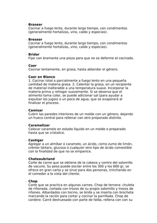∙  Brasear
Cocinar a fuego lento, durante largo tiempo, con condimentos
(generalmente hortalizas, vino, caldo y especias).
∙  Bresear
Cocinar a fuego lento, durante largo tiempo, con condimentos
(generalmente hortalizas, vino, caldo y especias).
∙  Bridar
Fijar con bramante una pieza para que no se deforme el cocinado.
∙  Caer
Cocinar lentamente, en grasa, hasta ablandar el género.
∙  Caer en Blanco
1. Cocinar total o parcialmente a fuego lento en una pequeña
cantidad de materia grasa. 2. Calentar la grasa, en un recipiente
de material inalterable a una temperatura suave. Incorporar la
materia prima y rehogar suavemente. Si se observa que el
alimento toma color, se puede adicionar sal (para ayudar a
expulsar los jugos) o un poco de agua, que se evaporará al
finalizar el proceso.
∙  Camisar
Cubrir las paredes interiores de un molde con un género, dejando
un hueco central para rellenar con otro preparado distinto.
∙  Caramelizar
Colocar caramelo en estado líquido en un molde o preparado
hasta que se cristalice.
∙  Castigar
Agregar a un almíbar o caramelo, un ácido, como zumo de limón,
crémor tártaro, glucosa o cualquier otro tipo de ácido comestible
con la finalidad de que no se empanice.
∙  Chateaubriand
Corte de carne que se obtiene de la cabeza y centro del solomillo
de vacuno. Su peso puede oscilar entre los 300 y los 600 gr, se
ofrece en gran carta y se sirve para dos personas, trinchando en
el comedor a la vista del cliente.
∙  Chop
Corte que se practica en algunas carnes. Chop de ternera: chuleta
de riñonada, cortada con trozos de su propio solomillo y trozos de
riñones. Albardados con tocino, se brida y se inserta con brocheta
marcando la ración para cortar y cocinar la parrillada. Chop de
cordero: Carré deshuesado con parte de falda, rellena con con su
 