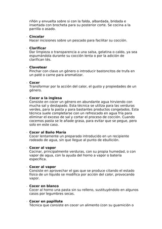 riñón y envuelta sobre si con la falda, albardada, bridada e
insertada con brocheta para su posterior corte. Se cocina a la
parrilla o asado.
∙  Cincelar
Hacer incisiones sobre un pescado para facilitar su cocción.
∙  Clarificar
Dar limpieza o transparencia a una salsa, gelatina o caldo, ya sea
espumándola durante su cocción lenta o por la adición de
clarifican tés.
∙  Clavetear
Pinchar con clavo un género o introducir bastoncitos de trufa en
un paté o carne para aromatizar.
∙  Cocer
Transformar por la acción del calor, el gusto y propiedades de un
género.
∙  Cocer a la inglesa
Consiste en cocer un género en abundante agua hirviendo con
mucha sal y destapado. Esta técnica se utiliza para las verduras
verdes, para la pasta y para bastantes productos congelados. Esta
técnica suele completarse con un refrescado en agua fría para
eliminar el exceso de sal y cortar el proceso de cocción. Cuando
cocemos pasta se le añade grasa, para evitar que se pegue, pero
solo en este caso.
∙  Cocer al Baño María
Cocer lentamente un preparado introducido en un recipiente
rodeado de agua, sin que llegue al punto de ebullición.
∙  Cocer al vapor
Cocinar, principalmente verduras, con su propia humedad, o con
vapor de agua, con la ayuda del horno a vapor o batería
específica.
∙  Cocer al vapor
Consiste en aprovechar el gas que se produce citando el estado
físico de un líquido se modifica por acción del calor, provocando
vapor.
∙  Cocer en blanco
Cocer al horno una pasta sin su relleno, sustituyéndolo en algunos
casos por legumbres secas.
∙  Cocer en papillote
Técnica que consiste en cocer un alimento (con su guarnición o
 