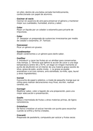sin ella), dentro de una bolsa cerrada herméticamente,
confeccionada con papel de aluminio.
∙  Cocinar al vacío
Cocinar en ausencia de aire para preservar el género y mantener
mejor sus cualidades, humedad, aroma y sabor.
∙  Colar
Pasar un líquido por un colador o estameña para privarle de
impurezas.
∙  Colar
1º. Despojar un preparado de sustancias innecesarias por medio
de colador o estameña. 2º. Tamizar.
∙  Concasser
Picar un género en grueso.
∙  Condimentar
Añadir condimentos a un género para darle sabor.
∙  Confitar
1. Introducir y cocer las frutas en un almíbar para conservarlas
más tiempo. 2. Término que define la acción de cocer a una baja
temperatura (entre 50 y 70 ºC, sin legar en ningún momento al
punto de ebullición) en el interior de una materia grasa (aceite do
oliva, grasa de pato, aceite mixto. .). La grasa se puede
aromatizar o no (con romero, anís estrellado, to-millo, ajos, laurel
y otros ingredientes).
∙  Cornet
Cucurucho de papel o plástico, a modo de pequeña manga que se
utiliza para realizar decoraciones muy finas, escribir, realizar
cenefas, etc.
∙  Corregir
Modificar sabor, color o ligazón de una preparación, para una
mejor adecuación o presentación.
∙  Coulis
Salsa o mermelada de frutas u otras materias primas, de ligera
consistencia.
∙  Cristalizar
Se llama cristalizar al azúcar hervido con punto para escarchar
cuando se enfría y forma cristales.
∙  Crocanti
Preparado de pastelería, compuesto por azúcar y frutos secos
 