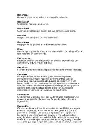 ∙  Desgrasar
Retirar la grasa de un caldo o preparación culinaria.
∙  Deshuesar
Separar los huesos a una carne.
∙  Desmoldar
Sacar un preparado del molde, del que conservará la forma.
∙  Desollar
Desposeer de su piel a una res sacrificada.
∙  Desplumar
Despojar de las plumas a los animales sacrificados
∙  Dorar
Dar un ligero golpe de horno a una elaboración con la intención de
que adquiera un color dorado.
∙  Emborrachar
Empapar o bañar una elaboración en almíbar aromatizado con
algún licor y alguna fruta o especia.
∙  Embridar
Fijar con bramante una pieza para que no se deforme el cocinado.
∙  Empanar
Pasar por harina, huevo batido y pan rallado un género
previamente sazonado. Podemos diferenciar tres tipos de
empanado: Inglesa: enharinado, pasado posteriormente por
huevo batido con un poco de aceite, sal y pimienta y terminado
con pan rallado. Milanesa: Empanado con miga de pan y queso
gruyere. Francesa: Rebozado de la pieza con mantequilla
clarificada, empanado con ralladura de pan fresco.
∙  Empanizar
Se denomina al almíbar que, por su defectuosa elaboración, se
convierte en granillo blanquecino. Se puede evitar utilizando
algún ácido.
∙  Emparrillar
Consiste en la exposición de pequeñas piezas (filetes, escalopes,
chuletas, supremas) a una fuente de calor generada por una
plancha o barbacoa. Las piezas son pasadas por la plancha o
barbacoa a unas temperaturas elevadas, con la finalidad de
coagular de inmediato los prótidos del exterior de las mismas y
evitar así la salida y posterior pérdida de los jugos. Hay que tener
en cuenta que bajo ningún concepto se debe pinchar, ni presionar
 