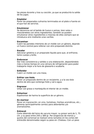 las piezas durante y tras su cocción, ya que se produciría la salida
de los jugos.
∙  Emplatar
Poner los preparados culinarios terminados en el plato o fuente en
el que han de servirse.
∙  Emulsionar
Se denomina así al batido de huevo o yemas, bien solos o
mezclándolos con otros ingredientes; también se pueden
emulsionar otros ingredientes o mezclas de ellos siempre que se
introduzca aire mediante unas varillas.
∙  Encamisar
Cubrir las paredes interiores de un molde con un género, dejando
un hueco central para rellenar con otro preparado distinto.
∙  Encolar
Adicionar gelatina a un preparado líquido para que, al enfriarse,
tome cuerpo y brillo.
∙  Endurecer
Dar más consistencia y solidez a una elaboración, depositándola
más o menos tiempo en una cámara de refrigeración para poder
trabajarla mejor a la hora de glasearla o acabarla.
∙  Enfondar
Cubrir un molde con una masa.
∙  Enfriar con hielo
Poner un preparado dentro de un recipiente, y a la vez éste
dentro de otro que contenga hielo y sal o agua.
∙  Engrasar
Untar con grasa o mantequilla el interior de un molde.
∙  Enharinar
Espolvorear de harina la superficie de un género.
∙  En marinar
Poner en maceración; en vino, hortalizas, hierbas aromáticas, etc.;
géneros (principalmente carnes) para ablandarlos y/o
aromatizarlos.
∙  Entrecot
Corte obtenido del lomo de vacuno mayor, su grosor será de 1, 75
cm. y su peso entre 250 y 300 gr. Por exigencias de menús y
gustos del comensal se realizan otros tamaños en los cortes del
entrecôte denominados según su peso en: Chateau: Con un peso
 